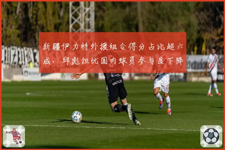 新疆伊力特外援组合得分占比超六成，邱彪担忧国内球员参与度下降