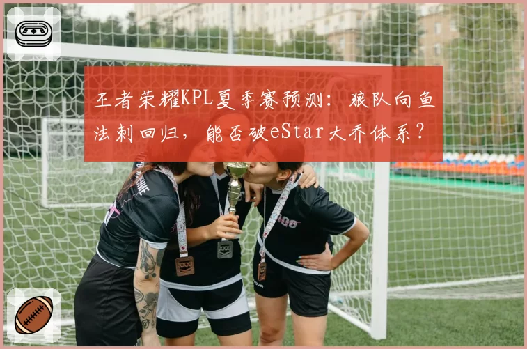 王者荣耀KPL夏季赛预测：狼队向鱼法刺回归，能否破eStar大乔体系？