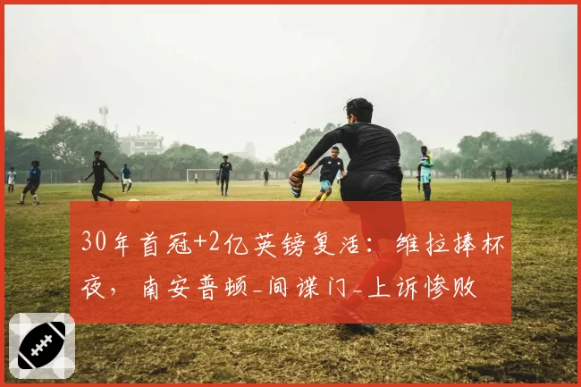 30年首冠+2亿英镑复活：维拉捧杯夜，南安普顿_间谍门_上诉惨败