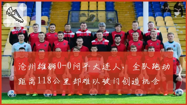 沧州雄狮0-0闷平大连人,全队跑动距离118公里却难以破门创造机会
