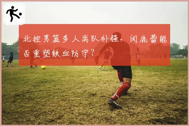 北控男篮多人离队补强,闵鹿蕾能否重塑铁血防守?