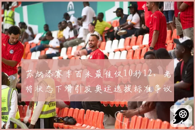 苏炳添赛季百米最佳仅10秒12,老将状态下滑引发奥运选拔标准争议