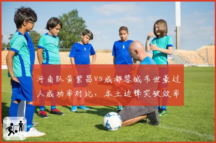 河南队黄紫昌vs成都蓉城韦世豪过人成功率对比，本土边锋突破效率盘点