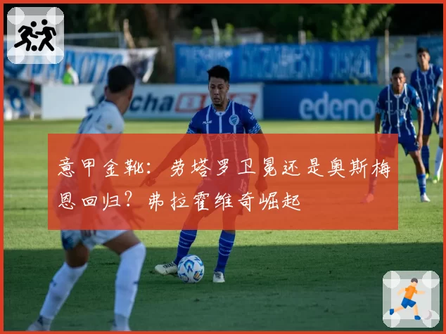意甲金靴:劳塔罗卫冕还是奥斯梅恩回归?弗拉霍维奇崛起