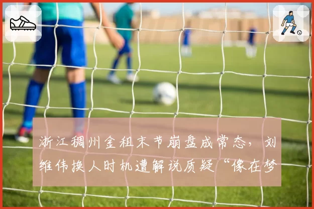 浙江稠州金租末节崩盘成常态，刘维伟换人时机遭解说质疑“像在梦游”