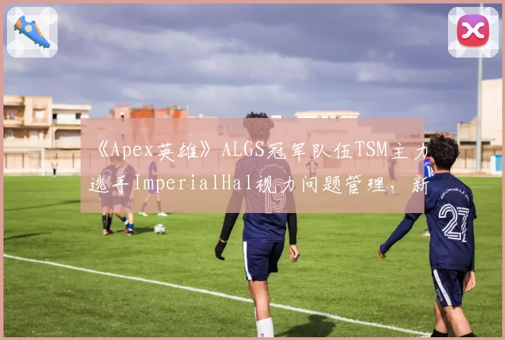 《Apex英雄》ALGS冠军队伍TSM主力选手ImperialHal视力问题管理,新赛季出战成疑