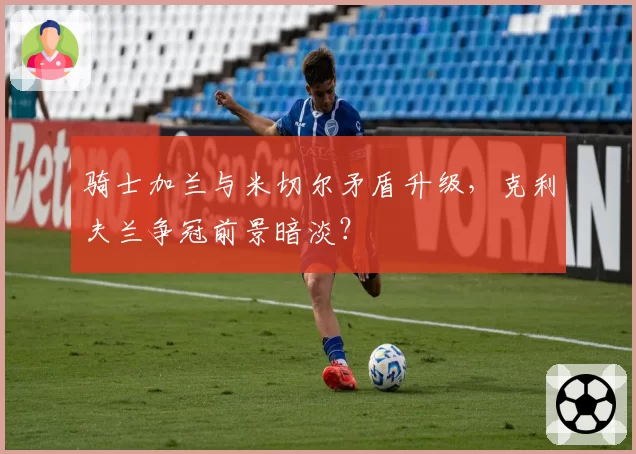 骑士加兰与米切尔矛盾升级,克利夫兰争冠前景暗淡?
