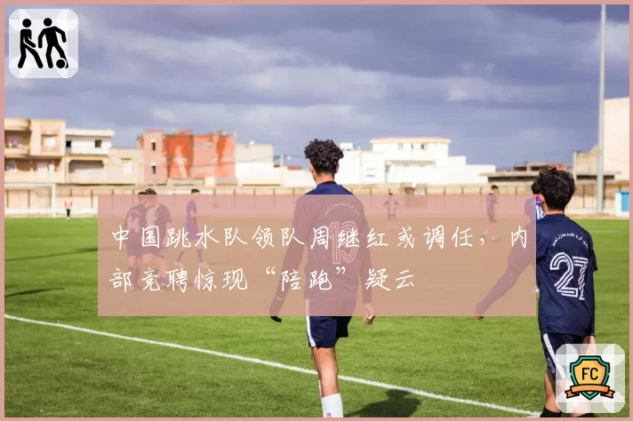 中国跳水队领队周继红或调任，内部竞聘惊现“陪跑”疑云