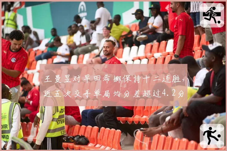 王曼昱对早田希娜保持十二连胜，近五次交手单局均分差超过4.2分