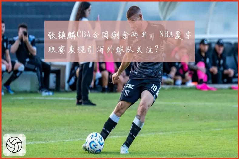 张镇麟CBA合同剩余两年，NBA夏季联赛表现引海外球队关注？