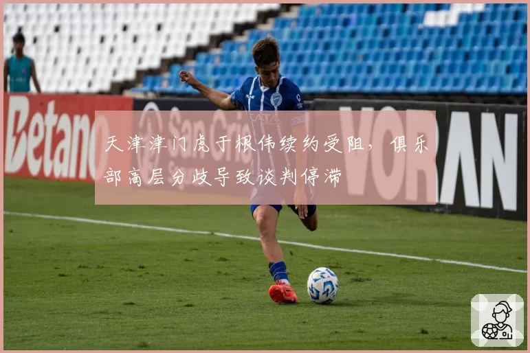 天津津门虎于根伟续约受阻,俱乐部高层分歧导致谈判停滞