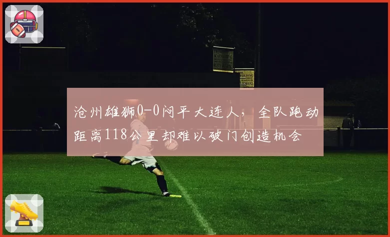 沧州雄狮0-0闷平大连人,全队跑动距离118公里却难以破门创造机会