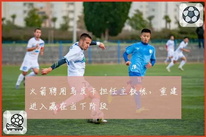 火箭聘用乌度卡担任主教练，重建进入赢在当下阶段