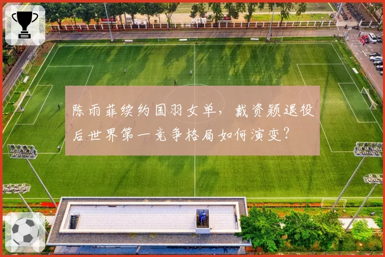 陈雨菲续约国羽女单,戴资颖退役后世界第一竞争格局如何演变?