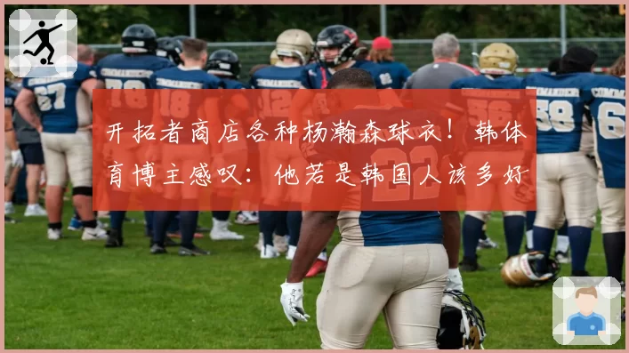 开拓者商店各种杨瀚森球衣!韩体育博主感叹:他若是韩国人该多好