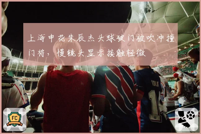 上海申花朱辰杰头球破门被吹冲撞门将,慢镜头显示接触轻微
