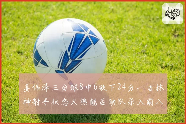 姜伟泽三分球8中6砍下24分，吉林神射手状态火热能否助队杀入前八？