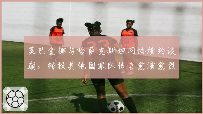 莱巴金娜与哈萨克斯坦网协续约谈崩，转投其他国家队传言愈演愈烈