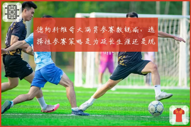 德约科维奇大满贯参赛数锐减,选择性参赛策略是为延长生涯还是规避风险?