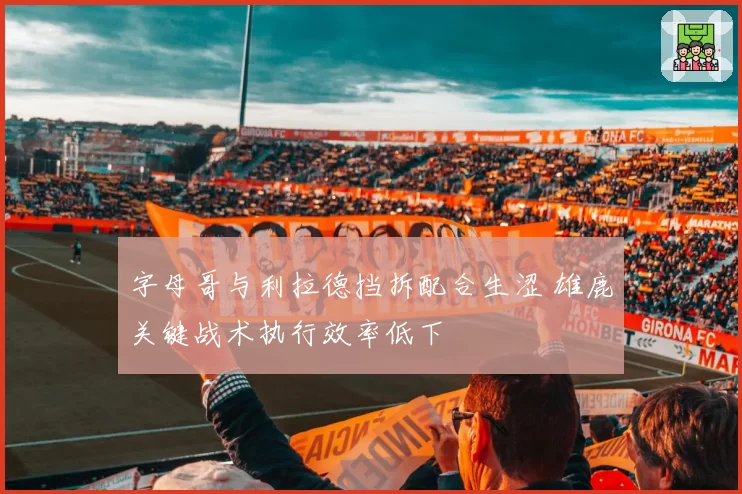 字母哥与利拉德挡拆配合生涩 雄鹿关键战术执行效率低下