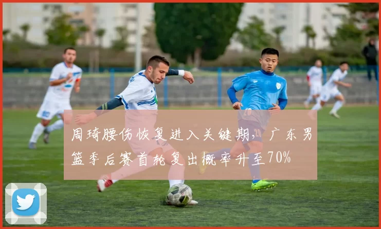 周琦腰伤恢复进入关键期,广东男篮季后赛首轮复出概率升至70%