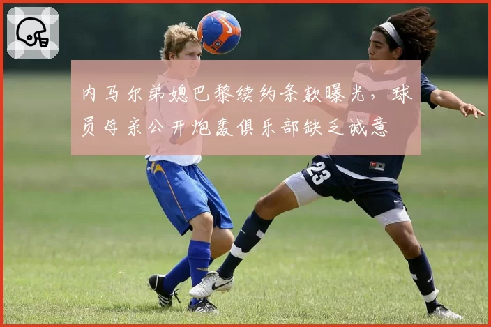 内马尔弟媳巴黎续约条款曝光,球员母亲公开炮轰俱乐部缺乏诚意