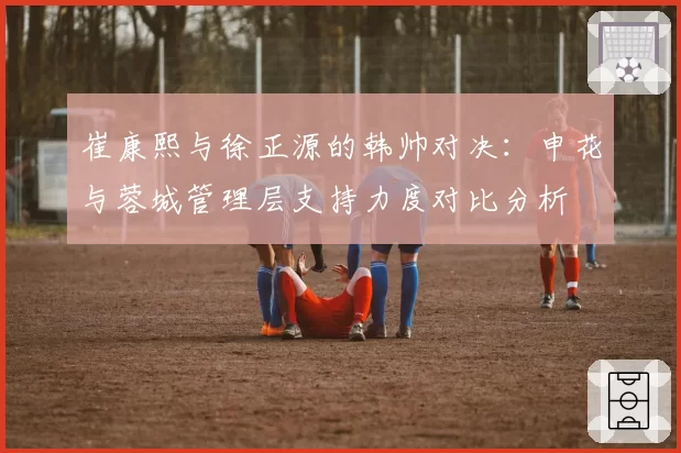 崔康熙与徐正源的韩帅对决：申花与蓉城管理层支持力度对比分析