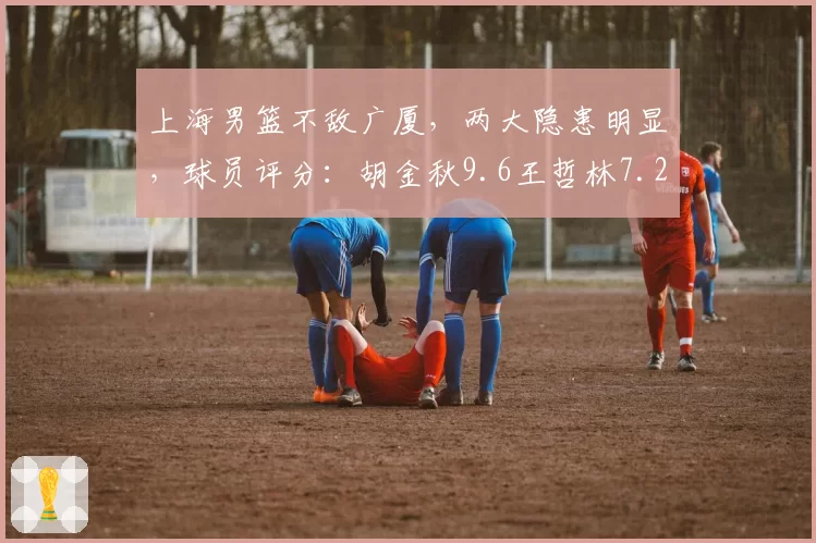 上海男篮不敌广厦，两大隐患明显，球员评分：胡金秋9.6王哲林7.2