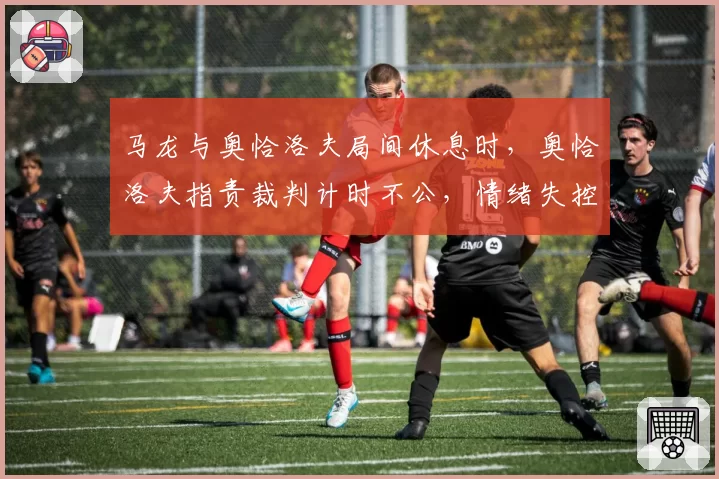 马龙与奥恰洛夫局间休息时,奥恰洛夫指责裁判计时不公,情绪失控?