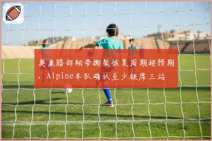 奥康膝部韧带撕裂恢复周期超预期，Alpine车队确认至少缺席三站