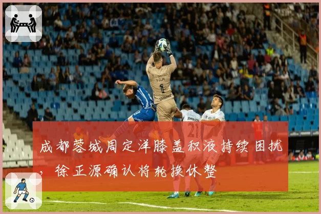 成都蓉城周定洋膝盖积液持续困扰，徐正源确认将轮换休整