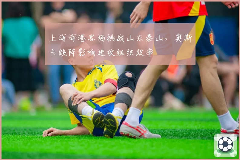 上海海港客场挑战山东泰山,奥斯卡缺阵影响进攻组织效率