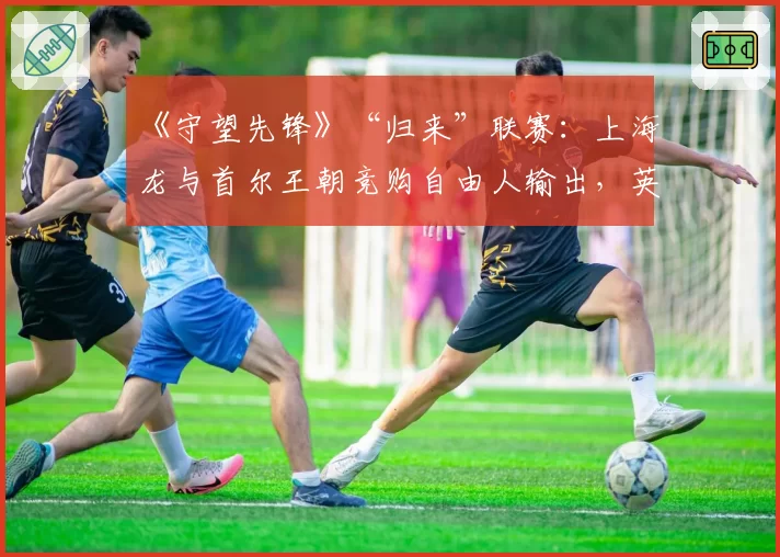 《守望先锋》“归来”联赛：上海龙与首尔王朝竞购自由人输出，英雄池深度与版本适应力评估