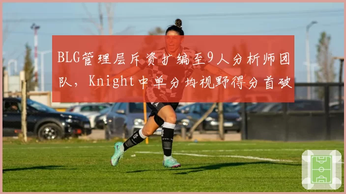 BLG管理层斥资扩编至9人分析师团队,Knight中单分均视野得分首破2.6登顶LPL夏季赛