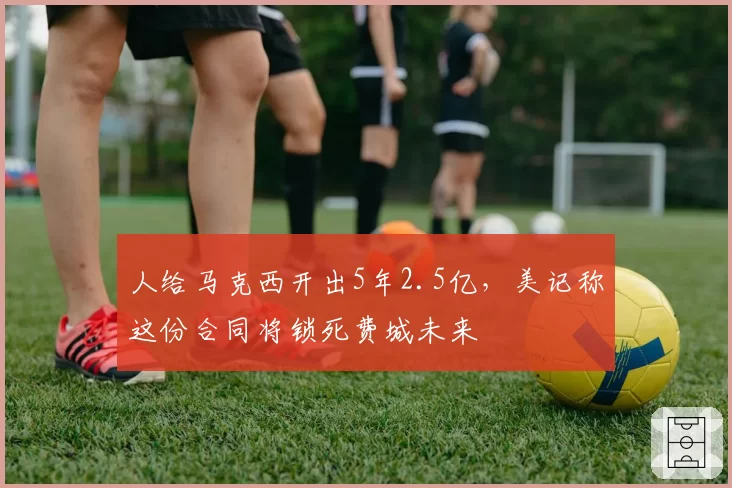 人给马克西开出5年2.5亿，美记称这份合同将锁死费城未来