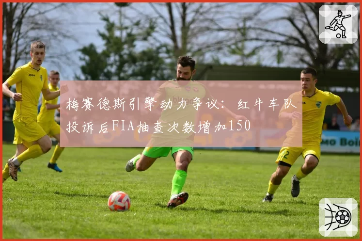梅赛德斯引擎动力争议:红牛车队投诉后FIA抽查次数增加150