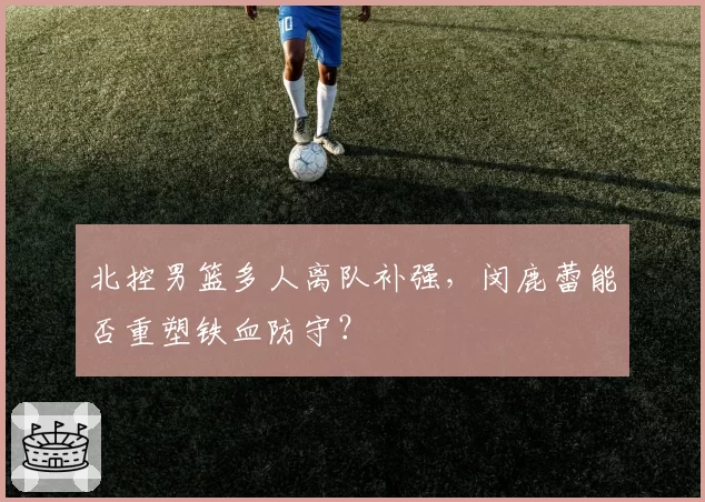 北控男篮多人离队补强,闵鹿蕾能否重塑铁血防守?