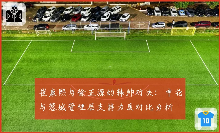 崔康熙与徐正源的韩帅对决：申花与蓉城管理层支持力度对比分析