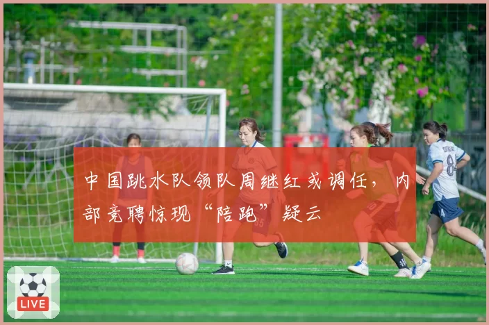 中国跳水队领队周继红或调任，内部竞聘惊现“陪跑”疑云