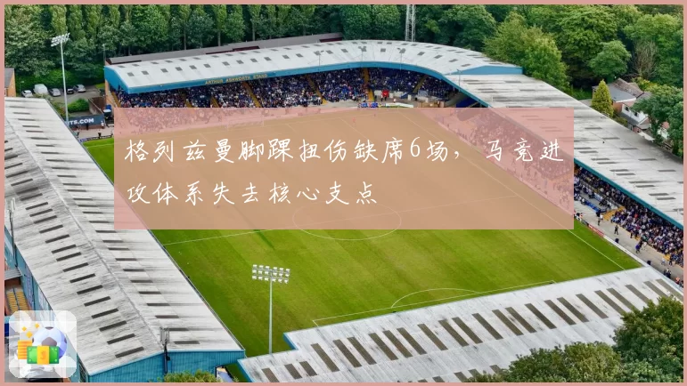 格列兹曼脚踝扭伤缺席6场,马竞进攻体系失去核心支点