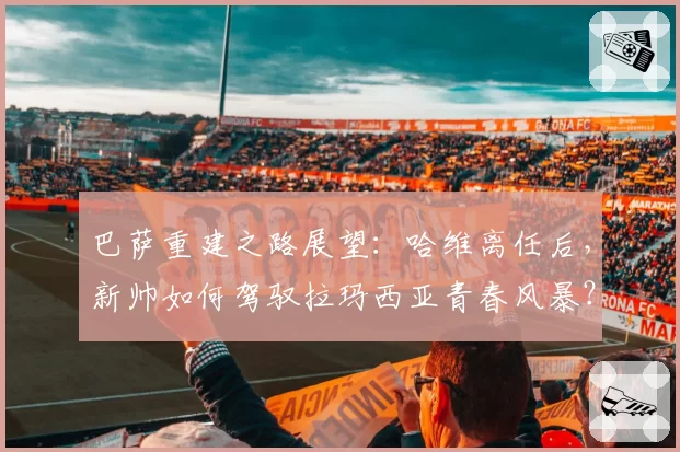 巴萨重建之路展望：哈维离任后，新帅如何驾驭拉玛西亚青春风暴？