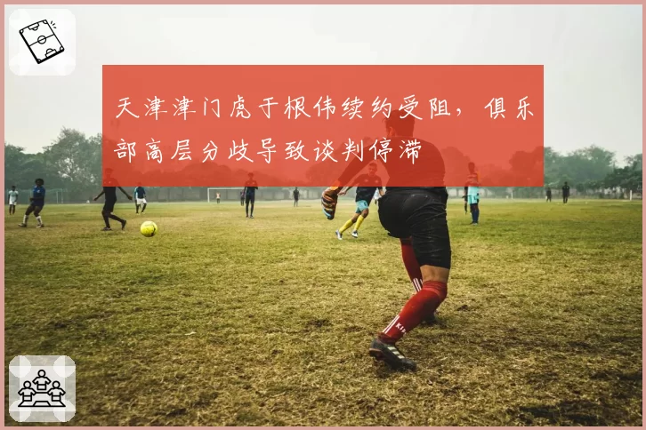 天津津门虎于根伟续约受阻,俱乐部高层分歧导致谈判停滞