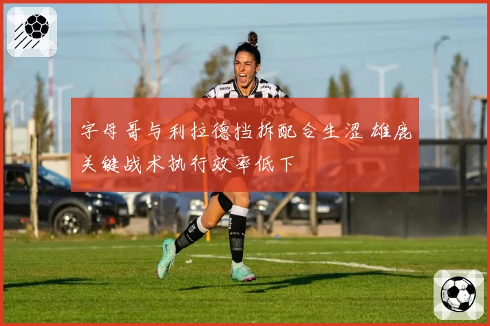 字母哥与利拉德挡拆配合生涩 雄鹿关键战术执行效率低下