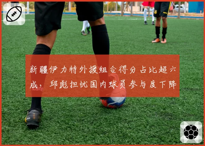 新疆伊力特外援组合得分占比超六成，邱彪担忧国内球员参与度下降