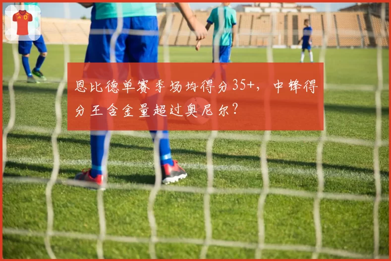 恩比德单赛季场均得分35+，中锋得分王含金量超过奥尼尔？