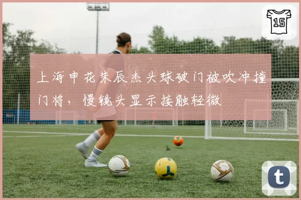 上海申花朱辰杰头球破门被吹冲撞门将,慢镜头显示接触轻微