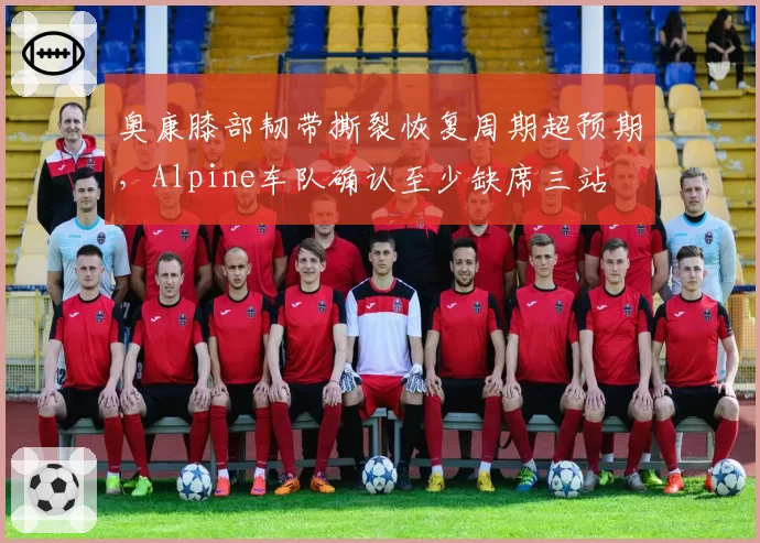 奥康膝部韧带撕裂恢复周期超预期，Alpine车队确认至少缺席三站