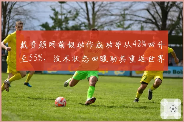 戴资颖网前假动作成功率从42%回升至55%,技术状态回暖助其重返世界第一争夺