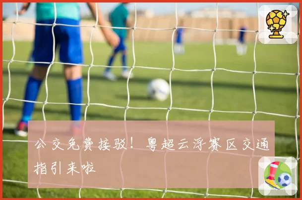 公交免费接驳！粤超云浮赛区交通指引来啦