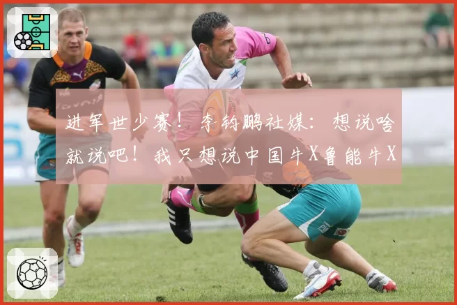 进军世少赛!李钧鹏社媒:想说啥就说吧!我只想说中国牛X鲁能牛X